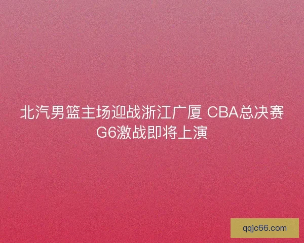 北汽男篮主场迎战浙江广厦 CBA总决赛G6激战即将上演