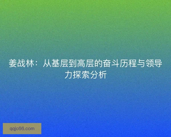 姜战林：从基层到高层的奋斗历程与领导力探索分析
