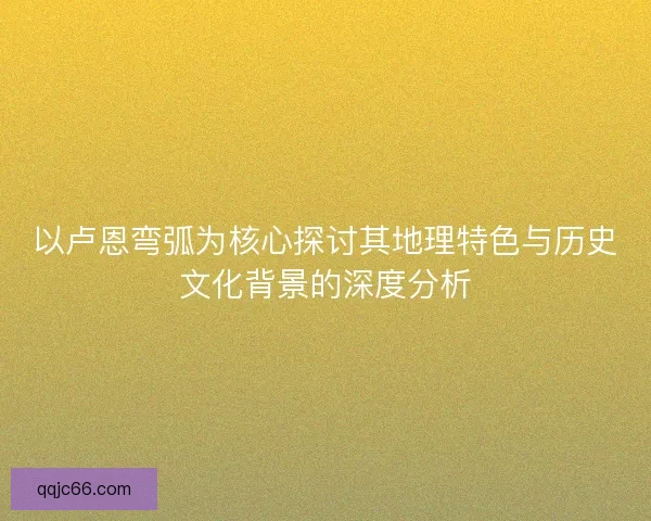 以卢恩弯弧为核心探讨其地理特色与历史文化背景的深度分析