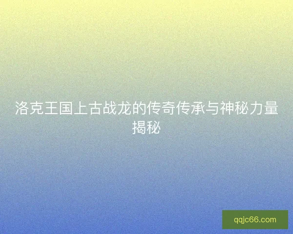 洛克王国上古战龙的传奇传承与神秘力量揭秘