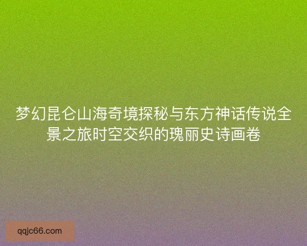 梦幻昆仑山海奇境探秘与东方神话传说全景之旅时空交织的瑰丽史诗画卷