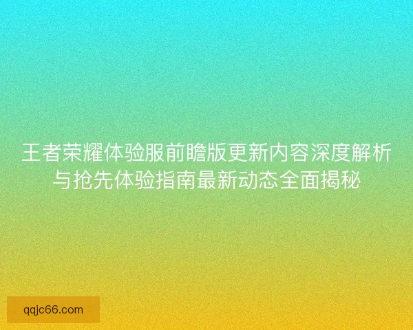 王者荣耀体验服前瞻版更新内容深度解析与抢先体验指南最新动态全面揭秘