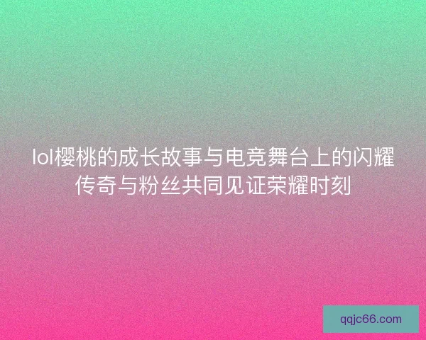 lol樱桃的成长故事与电竞舞台上的闪耀传奇与粉丝共同见证荣耀时刻
