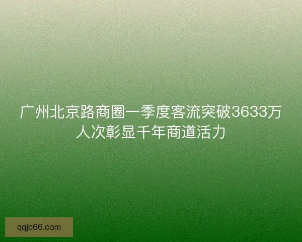 广州北京路商圈一季度客流突破3633万人次彰显千年商道活力