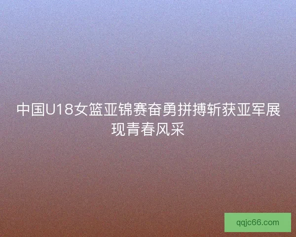 中国U18女篮亚锦赛奋勇拼搏斩获亚军展现青春风采