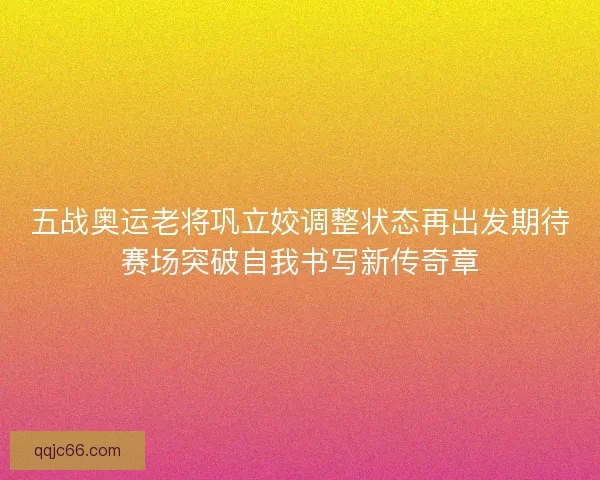 五战奥运老将巩立姣调整状态再出发期待赛场突破自我书写新传奇章