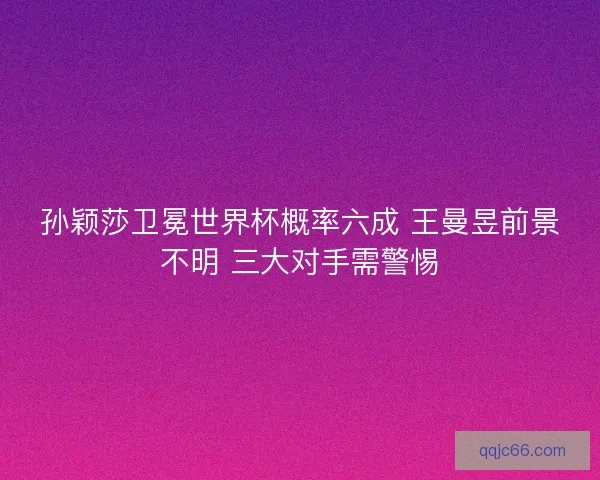 孙颖莎卫冕世界杯概率六成 王曼昱前景不明 三大对手需警惕