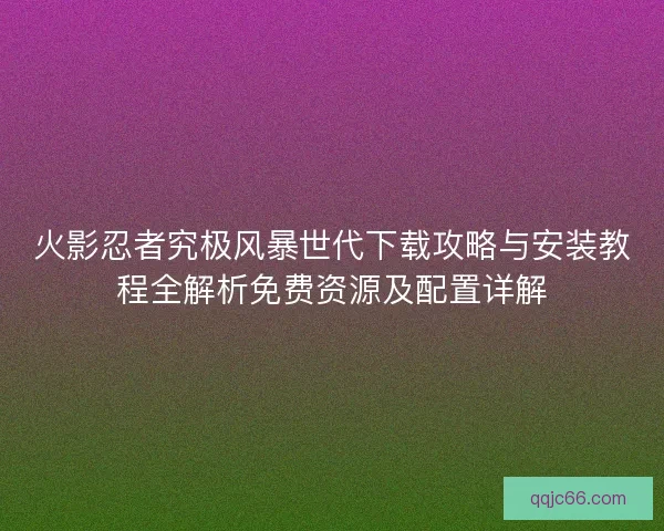 火影忍者究极风暴世代下载攻略与安装教程全解析免费资源及配置详解