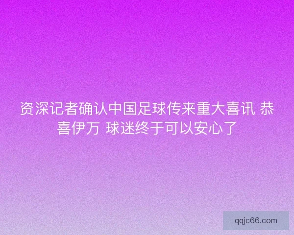 资深记者确认中国足球传来重大喜讯 恭喜伊万 球迷终于可以安心了