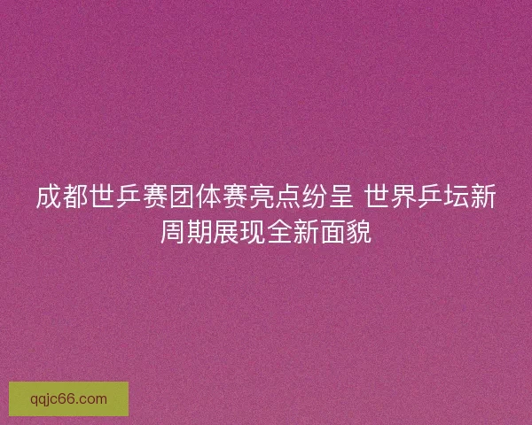 成都世乒赛团体赛亮点纷呈 世界乒坛新周期展现全新面貌