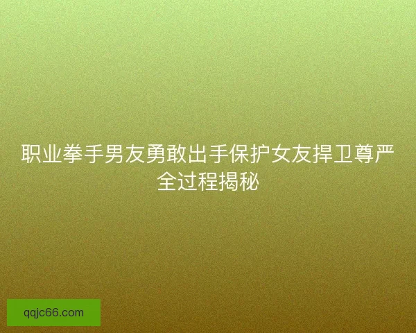 职业拳手男友勇敢出手保护女友捍卫尊严全过程揭秘