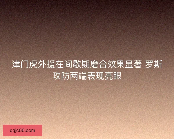 津门虎外援在间歇期磨合效果显著 罗斯攻防两端表现亮眼