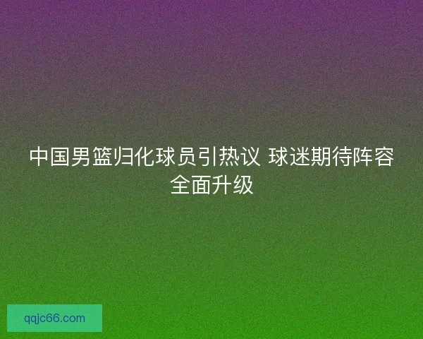 中国男篮归化球员引热议 球迷期待阵容全面升级