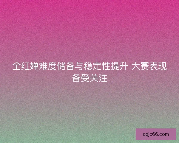 全红婵难度储备与稳定性提升 大赛表现备受关注