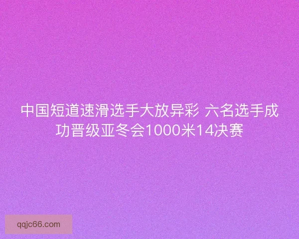 中国短道速滑选手大放异彩 六名选手成功晋级亚冬会1000米14决赛