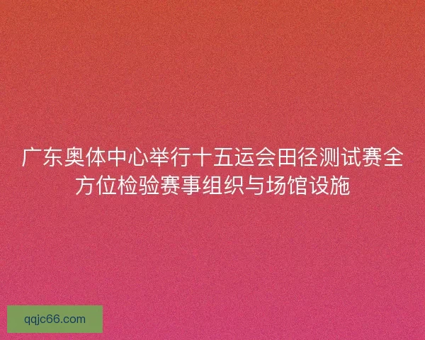 广东奥体中心举行十五运会田径测试赛全方位检验赛事组织与场馆设施