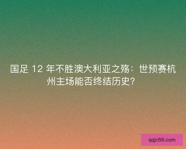 国足 12 年不胜澳大利亚之殇：世预赛杭州主场能否终结历史？