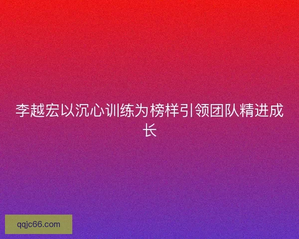 李越宏以沉心训练为榜样引领团队精进成长