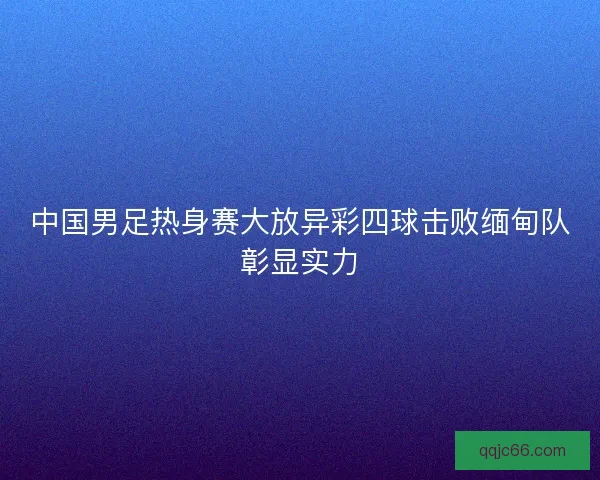 中国男足热身赛大放异彩四球击败缅甸队彰显实力