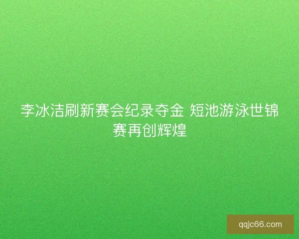 李冰洁刷新赛会纪录夺金 短池游泳世锦赛再创辉煌