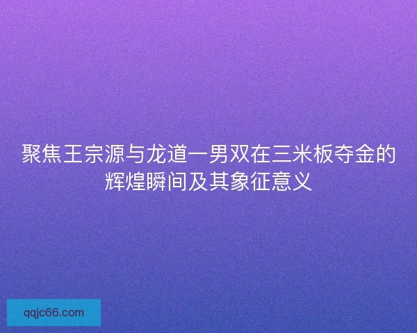 聚焦王宗源与龙道一男双在三米板夺金的辉煌瞬间及其象征意义