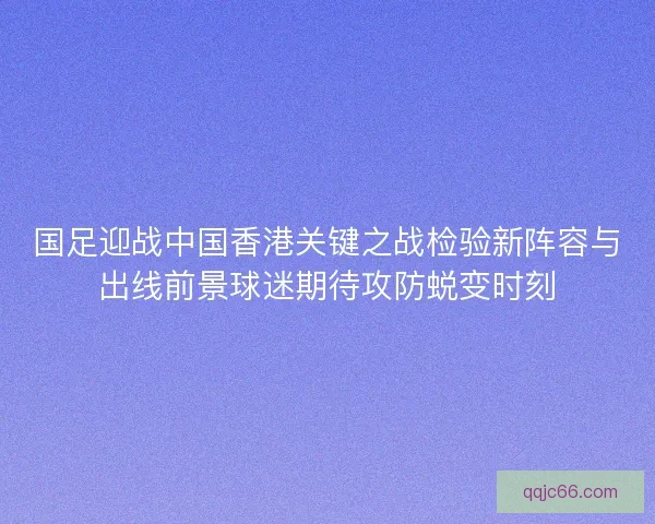 国足迎战中国香港关键之战检验新阵容与出线前景球迷期待攻防蜕变时刻