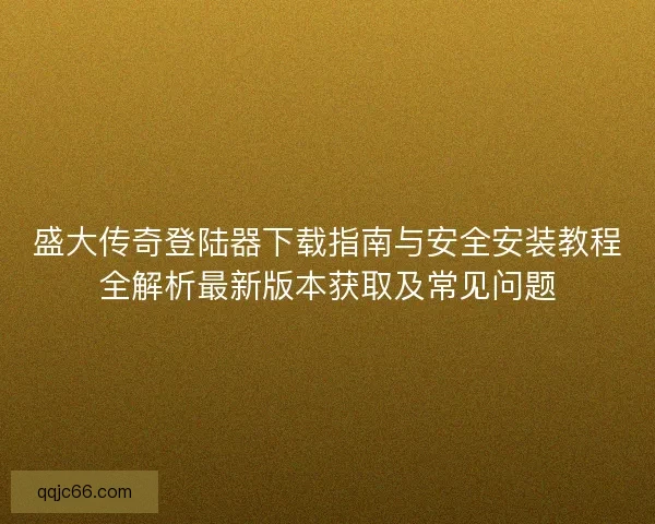 盛大传奇登陆器下载指南与安全安装教程全解析最新版本获取及常见问题